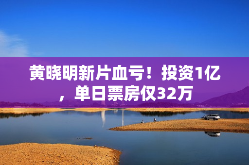 黄晓明新片血亏！投资1亿，单日票房仅32万