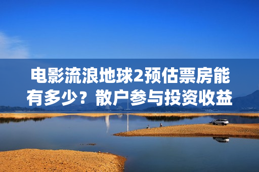 电影流浪地球2预估票房能有多少？散户参与投资收益能翻倍吗？(流浪地球2观后感)