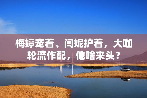 梅婷宠着、闫妮护着，大咖轮流作配，他啥来头？