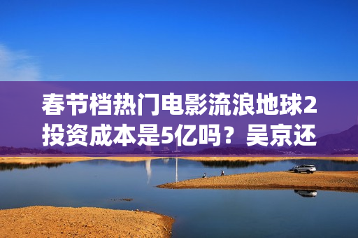 春节档热门电影流浪地球2投资成本是5亿吗？吴京还能有新的票房突破吗(春节档电影2021哪部好看)