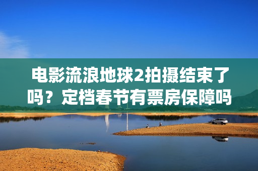 电影流浪地球2拍摄结束了吗？定档春节有票房保障吗？投资能参与吗？(电影流浪地球2完整版)