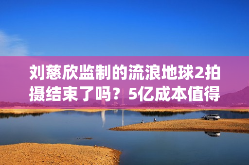刘慈欣监制的流浪地球2拍摄结束了吗？5亿成本值得参与投资吗？(刘慈欣代表小说)