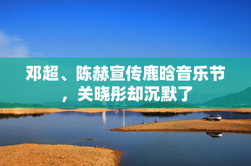 邓超、陈赫宣传鹿晗音乐节，关晓彤却沉默了