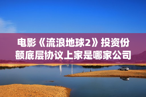 电影《流浪地球2》投资份额底层协议上家是哪家公司？拿了多少份额？(电影流浪地球演员表)