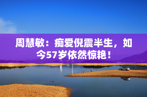 周慧敏：痴爱倪震半生，如今57岁依然惊艳！