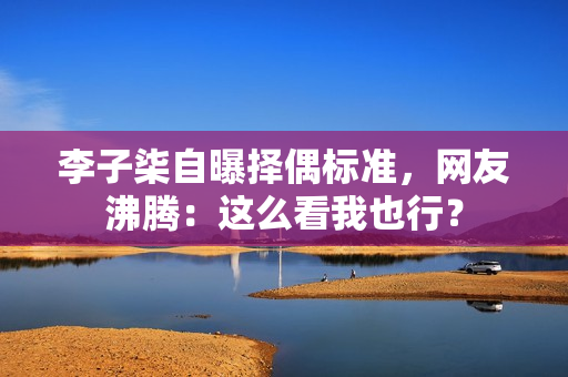 李子柒自曝择偶标准，网友沸腾：这么看我也行？