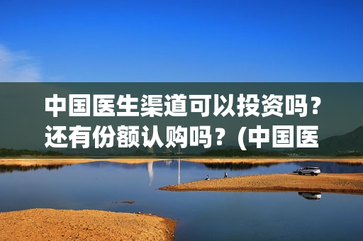 中国医生渠道可以投资吗？还有份额认购吗？(中国医生有资源吗)