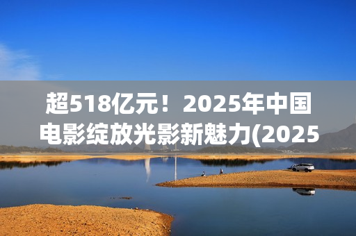 超518亿元！2025年中国电影绽放光影新魅力(2025年我国)