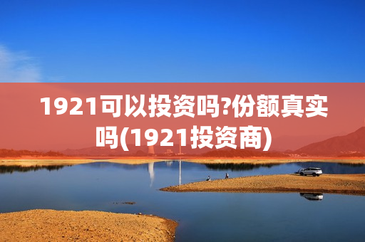 1921可以投资吗?份额真实吗(1921投资商)