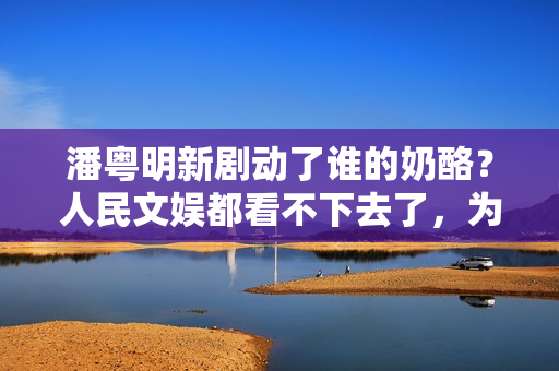潘粤明新剧动了谁的奶酪？人民文娱都看不下去了，为它发声真解气