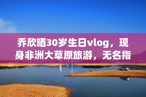 乔欣晒30岁生日vlog，现身非洲大草原旅游，无名指戴戒指引热议