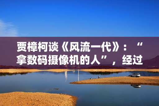 贾樟柯谈《风流一代》：“拿数码摄像机的人”，经过时代