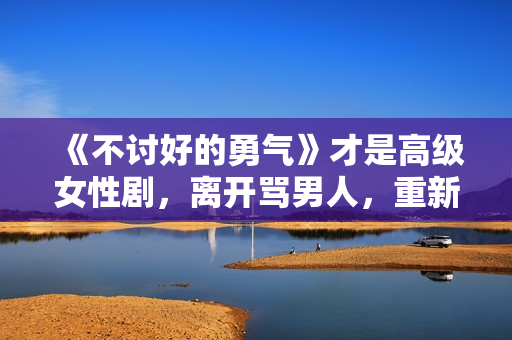 《不讨好的勇气》才是高级女性剧，离开骂男人，重新看世界