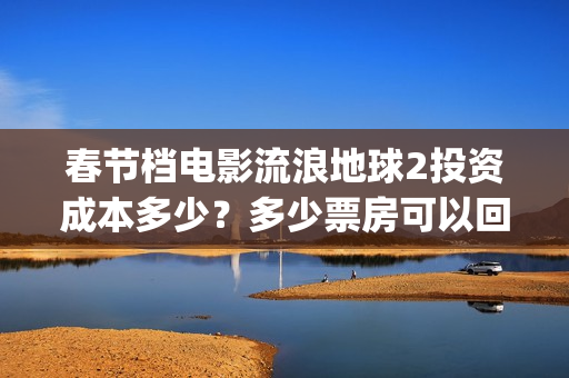 春节档电影流浪地球2投资成本多少？多少票房可以回本？起投门槛多少(流浪题材电影)