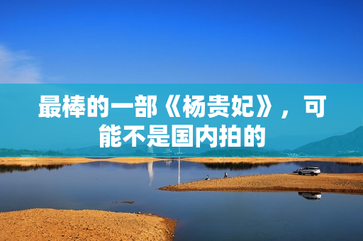 最棒的一部《杨贵妃》，可能不是国内拍的