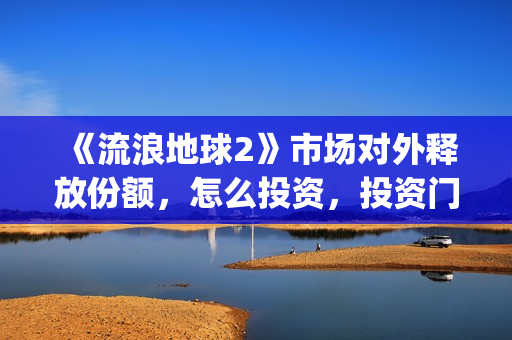 《流浪地球2》市场对外释放份额，怎么投资，投资门槛多少？(流浪地球2演员表全部名单)