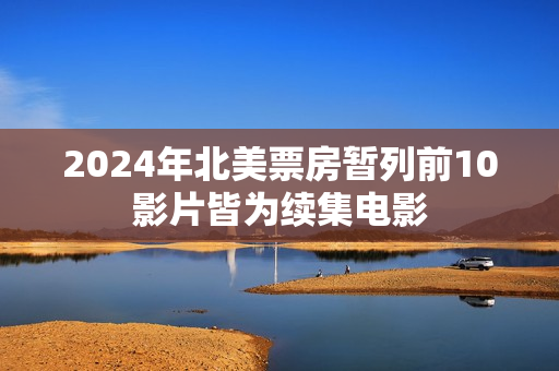 2024年北美票房暂列前10影片皆为续集电影