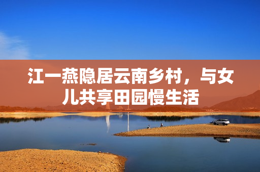 江一燕隐居云南乡村，与女儿共享田园慢生活