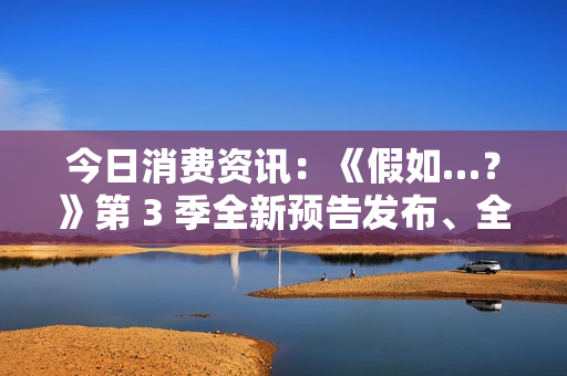 今日消费资讯：《假如…？》第 3 季全新预告发布、全新福特领睿和领裕插电混动 SUV 正式上市