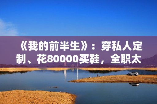 《我的前半生》：穿私人定制、花80000买鞋，全职太太罗子君不赚1分钱，凭啥敢离婚？