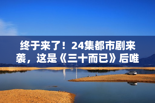 终于来了！24集都市剧来袭，这是《三十而已》后唯一让我想追的剧