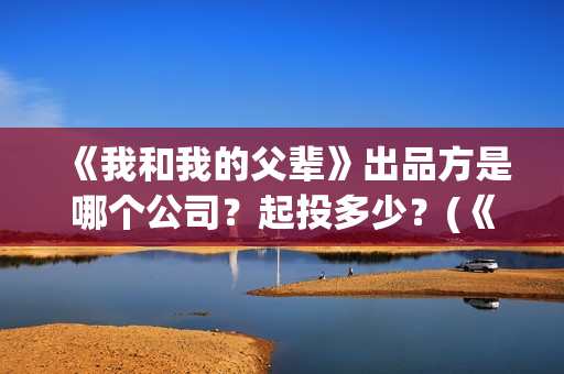 《我和我的父辈》出品方是哪个公司？起投多少？(《我和我的父辈》电影免费观看)