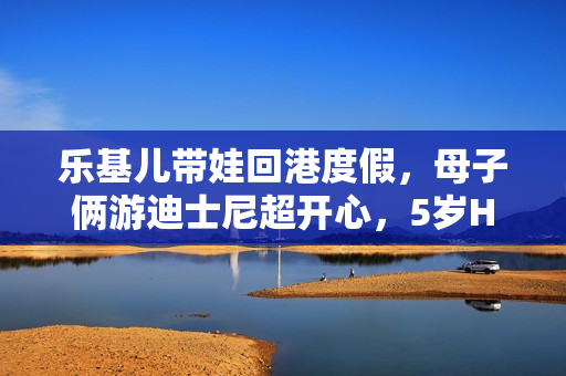 乐基儿带娃回港度假，母子俩游迪士尼超开心，5岁Hunter帅气可爱