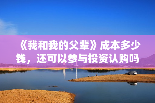 《我和我的父辈》成本多少钱，还可以参与投资认购吗？(《我和我的父辈》)