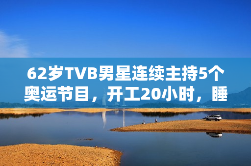62岁TVB男星连续主持5个奥运节目，开工20小时，睡2小时震惊网友