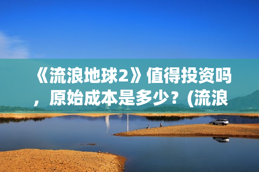 《流浪地球2》值得投资吗，原始成本是多少？(流浪地球2票房)