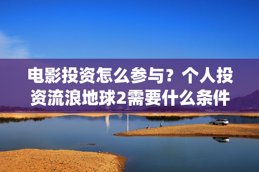 电影投资怎么参与？个人投资流浪地球2需要什么条件？(电影投资步骤)