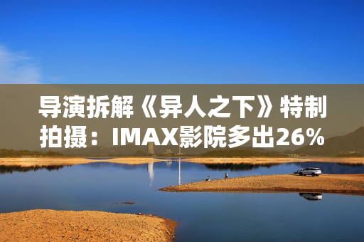 导演拆解《异人之下》特制拍摄：IMAX影院多出26%画面内容
