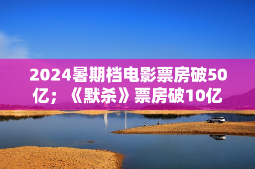 2024暑期档电影票房破50亿；《默杀》票房破10亿；演员郑佩佩去世