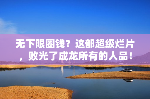 无下限圈钱？这部超级烂片，败光了成龙所有的人品！