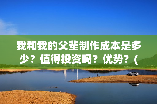 我和我的父辈制作成本是多少？值得投资吗？优势？(我和我的父辈咋样)