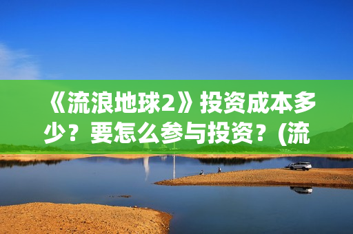 《流浪地球2》投资成本多少？要怎么参与投资？(流浪地球2免费观看完整视频高清)