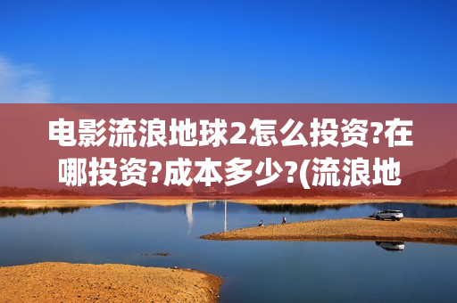 电影流浪地球2怎么投资?在哪投资?成本多少?(流浪地球2观后感)