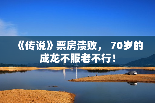 《传说》票房溃败， 70岁的成龙不服老不行！