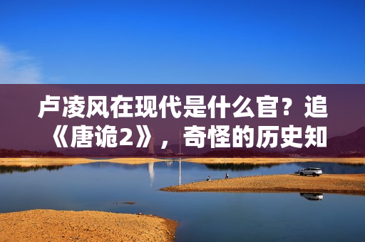 卢凌风在现代是什么官？追《唐诡2》，奇怪的历史知识又增加了