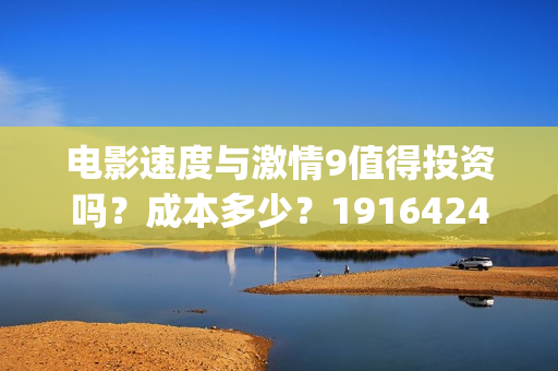 电影速度与激情9值得投资吗？成本多少？19164243723(电影速度与激情男主角多米尼克托雷托的扮演者是谁)