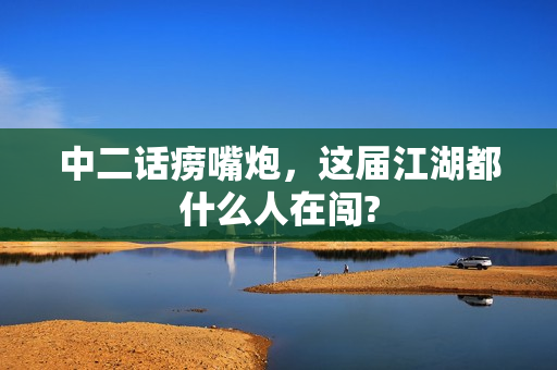中二话痨嘴炮，这届江湖都什么人在闯?