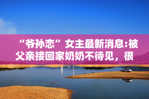 “爷孙恋”女主最新消息:被父亲接回家奶奶不待见，很难与人沟通