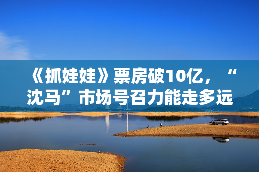 《抓娃娃》票房破10亿，“沈马”市场号召力能走多远