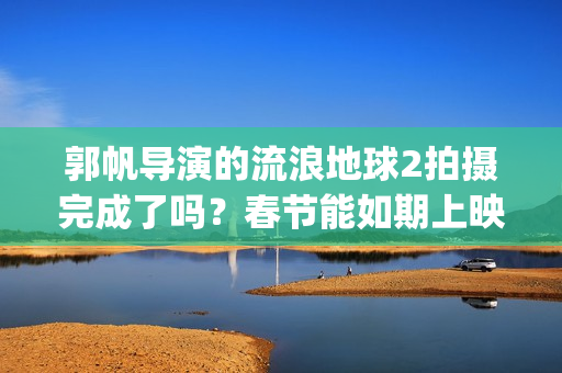 郭帆导演的流浪地球2拍摄完成了吗？春节能如期上映吗？投资值得吗?(郭帆导演的流浪地球电影)
