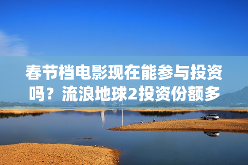 春节档电影现在能参与投资吗？流浪地球2投资份额多少钱一份？(春节档电影啥时候下线)