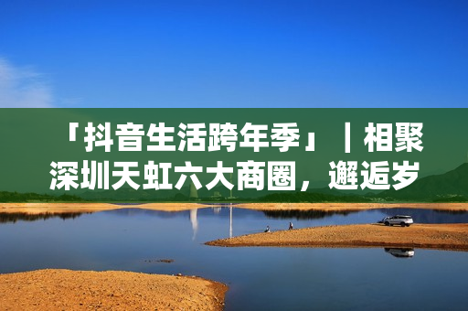  「抖音生活跨年季」｜相聚深圳天虹六大商圈，邂逅岁末心动盛宴