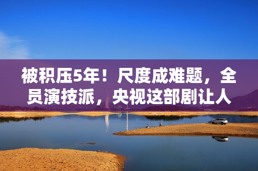 被积压5年！尺度成难题，全员演技派，央视这部剧让人等得太久了