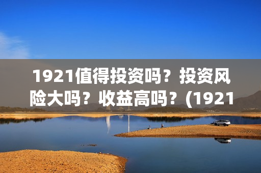 1921值得投资吗？投资风险大吗？收益高吗？(1921投资赚钱吗)