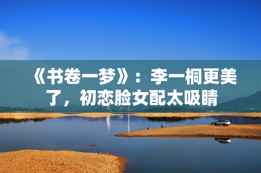 《书卷一梦》：李一桐更美了，初恋脸女配太吸睛