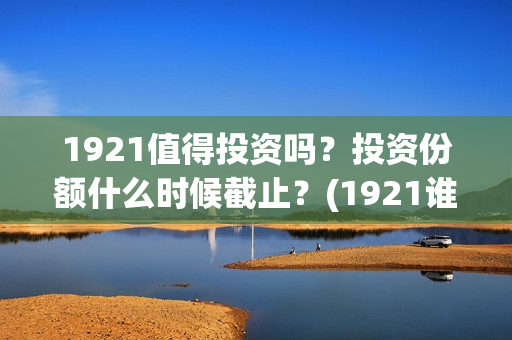 1921值得投资吗？投资份额什么时候截止？(1921谁投资的)